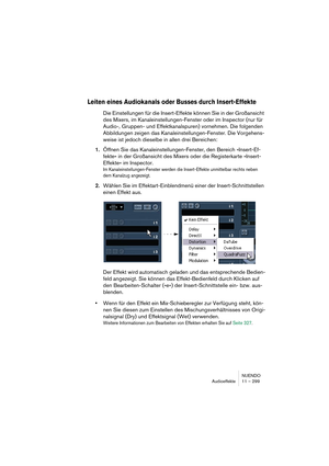 Page 299NUENDO
Audioeffekte 11 – 299
Leiten eines Audiokanals oder Busses durch Insert-Effekte
Die Einstellungen für die Insert-Effekte können Sie in der Großansicht 
des Mixers, im Kanaleinstellungen-Fenster oder im Inspector (nur für 
Audio-, Gruppen- und Effektkanalspuren) vornehmen. Die folgenden 
Abbildungen zeigen das Kanaleinstellungen-Fenster. Die Vorgehens-
weise ist jedoch dieselbe in allen drei Bereichen:
1.Öffnen Sie das Kanaleinstellungen-Fenster, den Bereich »Insert-Ef-
fekte« in der Großansicht...