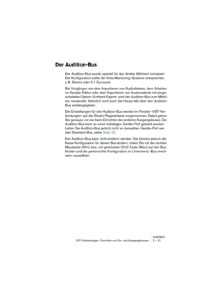 Page 31NUENDO
VST-Verbindungen: Einrichten von Ein- und Ausgangsbussen 2 – 31
Der Audition-Bus
Der Audition-Bus wurde speziell für das direkte Mithören konzipiert. 
Die Konfiguration sollte der Ihres Monitoring-Systems entsprechen, 
z. B. Stereo oder 5.1 Surround. 
Bei Vorgängen wie dem Importieren von Audiodateien, dem Arbeiten 
im Sample-Editor oder dem Exportieren von Audiomaterial mit einge-
schalteter Option »Echtzeit-Export« wird der Audition-Bus zum Mithö-
ren verwendet. Natürlich wird auch der Haupt-Mix...