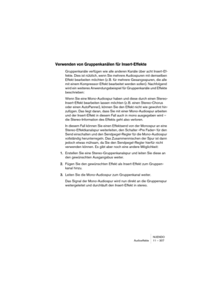 Page 307NUENDO
Audioeffekte 11 – 307
Verwenden von Gruppenkanälen für Insert-Effekte
Gruppenkanäle verfügen wie alle anderen Kanäle über acht Insert-Ef-
fekte. Dies ist nützlich, wenn Sie mehrere Audiospuren mit demselben 
Effekt bearbeiten möchten (z. B. für mehrere Gesangsspuren, die alle 
mit einem Kompressor-Effekt bearbeitet werden sollen). Nachfolgend 
wird ein weiteres Anwendungsbeispiel für Gruppenkanäle und Effekte 
beschrieben:
Wenn Sie eine Mono-Audiospur haben und diese durch einen Stereo-...