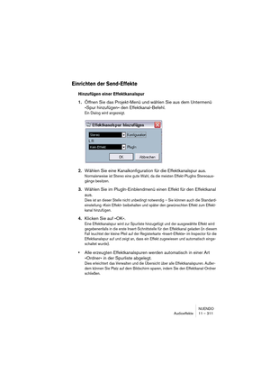 Page 311NUENDO
Audioeffekte 11 – 311
Einrichten der Send-Effekte
Hinzufügen einer Effektkanalspur
1.Öffnen Sie das Projekt-Menü und wählen Sie aus dem Untermenü 
»Spur hinzufügen« den Effektkanal-Befehl.
Ein Dialog wird angezeigt.
2.Wählen Sie eine Kanalkonfiguration für die Effektkanalspur aus.
Normalerweise ist Stereo eine gute Wahl, da die meisten Effekt-PlugIns Stereoaus-
gänge besitzen.
3.Wählen Sie im PlugIn-Einblendmenü einen Effekt für den Effektkanal 
aus.
Dies ist an dieser Stelle nicht unbedingt...