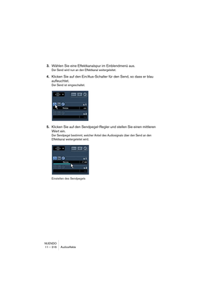 Page 316NUENDO
11 – 316 Audioeffekte
3.Wählen Sie eine Effektkanalspur im Einblendmenü aus.
Der Send wird nun an den Effektkanal weitergeleitet.
4.Klicken Sie auf den Ein/Aus-Schalter für den Send, so dass er blau 
aufleuchtet.
Der Send ist eingeschaltet.
5.Klicken Sie auf den Sendpegel-Regler und stellen Sie einen mittleren 
Wert ein.
Der Sendpegel bestimmt, welcher Anteil des Audiosignals über den Send an den 
Effektkanal weitergeleitet wird.
Einstellen des Sendpegels   