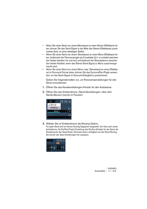 Page 319NUENDO
Audioeffekte 11 – 319
•Wenn Sie einen Send von einem Monokanal an einen Stereo-Effektkanal lei-
ten, können Sie das Send-Signal in der Mitte des Stereo-Effektkanals positi-
onieren (bzw. an einer beliebigen Stelle).
•Wenn Sie einen Send von einem Stereokanal an einen Mono-Effektkanal lei-
ten, funktioniert der Panoramaregler als Crossfader (d. h. er schaltet zwischen 
den beiden Kanälen hin und her) und bestimmt die Stereobalance zwischen 
den beiden Kanälen, wenn das Stereo-Send-Signal zu Mono...