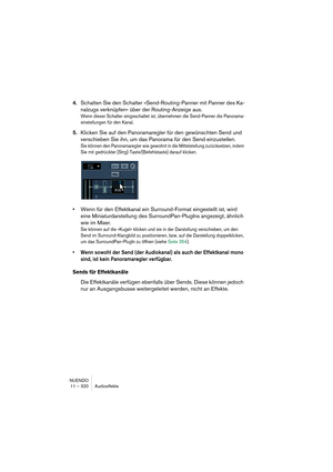 Page 320NUENDO
11 – 320 Audioeffekte
4.Schalten Sie den Schalter »Send-Routing-Panner mit Panner des Ka-
nalzugs verknüpfen« über der Routing-Anzeige aus.
Wenn dieser Schalter eingeschaltet ist, übernehmen die Send-Panner die Panorama-
einstellungen für den Kanal.
5.Klicken Sie auf den Panoramaregler für den gewünschten Send und 
verschieben Sie ihn, um das Panorama für den Send einzustellen.
Sie können den Panoramaregler wie gewohnt in die Mittelstellung zurücksetzen, indem 
Sie mit gedrückter...