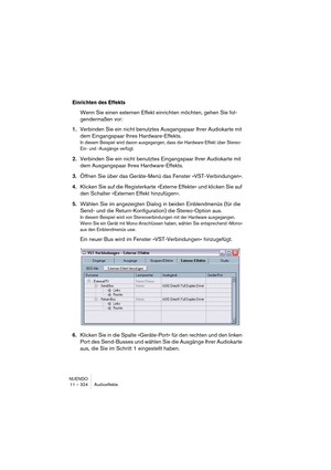 Page 324NUENDO
11 – 324 Audioeffekte
Einrichten des Effekts
Wenn Sie einen externen Effekt einrichten möchten, gehen Sie fol-
gendermaßen vor:
1.Verbinden Sie ein nicht benutztes Ausgangspaar Ihrer Audiokarte mit 
dem Eingangspaar Ihres Hardware-Effekts.
In diesem Beispiel wird davon ausgegangen, dass der Hardware-Effekt über Stereo-
Ein- und -Ausgänge verfügt.
2.Verbinden Sie ein nicht benutztes Eingangspaar Ihrer Audiokarte mit 
dem Ausgangspaar Ihres Hardware-Effekts.
3.Öffnen Sie über das Geräte-Menü das...