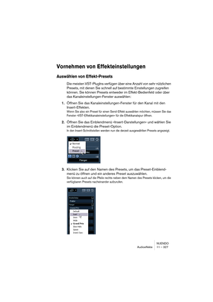 Page 327NUENDO
Audioeffekte 11 – 327
Vornehmen von Effekteinstellungen
Auswählen von Effekt-Presets
Die meisten VST-PlugIns verfügen über eine Anzahl von sehr nützlichen 
Presets, mit denen Sie schnell auf bestimmte Einstellungen zugreifen 
können. Sie können Presets entweder im Effekt-Bedienfeld oder über 
das Kanaleinstellungen-Fenster auswählen:
1.Öffnen Sie das Kanaleinstellungen-Fenster für den Kanal mit den 
Insert-Effekten.
Wenn Sie also ein Preset für einen Send-Effekt auswählen möchten, müssen Sie das...