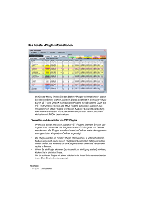 Page 334NUENDO
11 – 334 Audioeffekte
Das Fenster »PlugIn-Informationen«
Im Geräte-Menü finden Sie den Befehl »PlugIn-Informationen«. Wenn 
Sie diesen Befehl wählen, wird ein Dialog geöffnet, in dem alle verfüg-
baren VST- und DirectX-kompatiblen PlugIns Ihres Systems (auch die 
VST-Instrumente) sowie alle MIDI-PlugIns aufgelistet werden. Die 
mitgelieferten MIDI-PlugIns werden im Kapitel »Echtzeitbearbeitung 
von MIDI-Parametern und Effekten« im separaten PDF-Dokument 
»Arbeiten mit MIDI« beschrieben.
Verwalten...