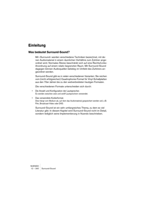 Page 340NUENDO
12 – 340 Surround-Sound
Einleitung
Was bedeutet Surround-Sound?
Mit »Surround« werden verschiedene Techniken bezeichnet, mit de-
nen Audiomaterial in einem räumlichen Verhältnis zum Zuhörer ange-
ordnet wird. Normales Stereo beschränkt sich auf eine Rechts/Links-
Anordnung auf einem relativ begrenzten Raum. Mit Surround-Sound 
dagegen können Audioquellen beliebig im Umfeld des Zuhörers an-
geordnet werden.
Surround-Sound gibt es in vielen verschiedenen Varianten: Sie reichen 
vom (nicht...