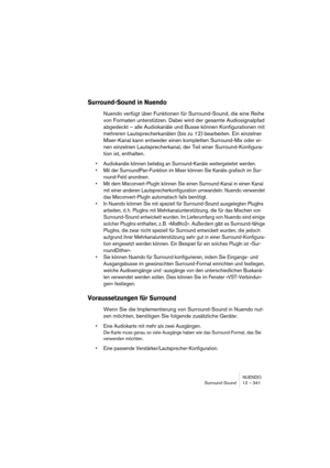 Page 341NUENDO
Surround-Sound 12 – 341
Surround-Sound in Nuendo
Nuendo verfügt über Funktionen für Surround-Sound, die eine Reihe 
von Formaten unterstützen. Dabei wird der gesamte Audiosignalpfad 
abgedeckt – alle Audiokanäle und Busse können Konfigurationen mit 
mehreren Lautsprecherkanälen (bis zu 12) bearbeiten. Ein einzelner 
Mixer-Kanal kann entweder einen kompletten Surround-Mix oder ei-
nen einzelnen Lautsprecherkanal, der Teil einer Surround-Konfigura-
tion ist, enthalten. 
•Audiokanäle können beliebig...