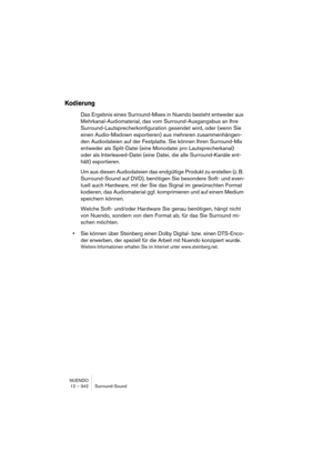 Page 342NUENDO
12 – 342 Surround-Sound
Kodierung
Das Ergebnis eines Surround-Mixes in Nuendo besteht entweder aus 
Mehrkanal-Audiomaterial, das vom Surround-Ausgangsbus an Ihre 
Surround-Lautsprecherkonfiguration gesendet wird, oder (wenn Sie 
einen Audio-Mixdown exportieren) aus mehreren zusammenhängen-
den Audiodateien auf der Festplatte. Sie können Ihren Surround-Mix 
entweder als Split-Datei (eine Monodatei pro Lautsprecherkanal) 
oder als Interleaved-Datei (eine Datei, die alle Surround-Kanäle ent-
hält)...