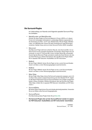 Page 343NUENDO
Surround-Sound 12 – 343
Die Surround-PlugIns
Im Lieferumfang von Nuendo sind folgende spezielle Surround-Plug-
Ins enthalten:
•MatrixEncoder und MatrixDecoder
Wenden Sie diese PlugIns auf Surround-Material im Format »LRCS« an. In diesem 
Format wird vierkanaliges Audiomaterial in zweikanaliges Material umgewandelt, für 
die Verwendung mit Video- und TV- bzw. Radioformaten. Mit den PlugIns »MatrixEn-
coder« und »MatrixDecoder« können Sie diese Umwandlung (in beide Richtungen) 
vornehmen. Darüber...