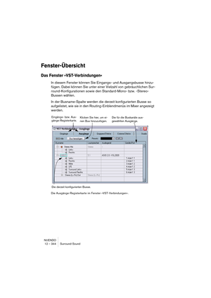 Page 344NUENDO
12 – 344 Surround-Sound
Fenster-Übersicht
Das Fenster »VST-Verbindungen«
In diesem Fenster können Sie Eingangs- und Ausgangsbusse hinzu-
fügen. Dabei können Sie unter einer Vielzahl von gebräuchlichen Sur-
round-Konfigurationen sowie den Standard-Mono- bzw. -Stereo-
Bussen wählen.
In der Busname-Spalte werden die derzeit konfigurierten Busse so 
aufgelistet, wie sie in den Routing-Einblendmenüs im Mixer angezeigt 
werden.
Die Ausgänge-Registerkarte im Fenster »VST-Verbindungen«.
Die für die...