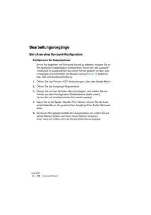 Page 346NUENDO
12 – 346 Surround-Sound
Bearbeitungsvorgänge
Einrichten einer Surround-Konfiguration
Konfigurieren der Ausgangsbusse
Bevor Sie beginnen, mit Surround-Sound zu arbeiten, müssen Sie ei-
nen Surround-Ausgangsbus konfigurieren, durch den alle Lautspre-
cherkanäle im ausgewählten Surround-Format geleitet werden. Das 
Hinzufügen und Einrichten von Bussen wird auf Seite 15 beschrie-
ben. Hier eine Kurzbeschreibung:
1.Öffnen Sie das Fenster »VST-Verbindungen« über das Geräte-Menü.
2.Öffnen Sie die...