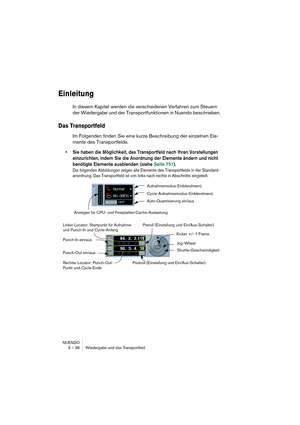 Page 36NUENDO
3 – 36 Wiedergabe und das Transportfeld
Einleitung
In diesem Kapitel werden die verschiedenen Verfahren zum Steuern 
der Wiedergabe und der Transportfunktionen in Nuendo beschrieben.
Das Transportfeld
Im Folgenden finden Sie eine kurze Beschreibung der einzelnen Ele-
mente des Transportfelds.
•Sie haben die Möglichkeit, das Transportfeld nach Ihren Vorstellungen 
einzurichten, indem Sie die Anordnung der Elemente ändern und nicht 
benötigte Elemente ausblenden (siehe Seite 751).
Die folgenden...