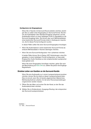 Page 352NUENDO
12 – 352 Surround-Sound
Konfigurieren der Eingangsbusse
Wenn Sie in Nuendo mit Surround-Sound arbeiten möchten, benöti-
gen Sie nur selten einen Eingangsbus im Surround-Format. Sie kön-
nen die Audiodateien über Standard-Eingänge aufnehmen und die 
Audiokanäle einfach an einem beliebigen Punkt im Signalpfad an die 
Surround-Ausgänge leiten. Sie können aber auch Mehrkanaldateien 
eines bestimmten Surround-Formats direkt in Audiospuren importie-
ren, die für dieses Format konfiguriert wurden.
In...