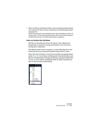 Page 353NUENDO
Surround-Sound 12 – 353
•Wenn ein Stereo-Audiokanal direkt an den Lautsprecherkanal geleitet 
wird, werden der linke und der rechte Kanal in eine Monodatei zusam-
mengemischt.
Mit dem Panoramaregler für den Audiokanal können Sie das Verhältnis des linken und 
rechten Kanals in der erzeugten Monodatei steuern. Wenn Sie den Panoramaregler in 
die Mittelstellung bringen, ist das Mischungsverhältnis ausgeglichen.
Leiten von Kanälen über Sub-Busse
Mit Hilfe von Sub-Bussen können Sie Stereo- (bzw....