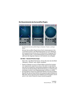 Page 355NUENDO
Surround-Sound 12 – 355
Die Steuerelemente des SurroundPan-PlugIns
Das Bedienfeld des SurroundPan-PlugIns im Standard-, Position- und Angle-
Modus.
Mit dem SurroundPan-PlugIn können Sie Ihr Audiomaterial im Sur-
round-Feld anordnen. Das Bedienfeld besteht aus einer Abbildung 
der Lautsprecheranordnung, die im Einblendmenü »Ausgangs-Rou-
ting« definiert wurde, in der die Klangquelle als graue Kugel darge-
stellt wird. Die folgenden Optionen und Verfahren sind verfügbar:
Die Modi –...