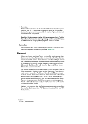 Page 360NUENDO
12 – 360 Surround-Sound
•Normalize
Mit diesem Drehregler können Sie die Gesamtlautstärke aller Lautsprecher anpassen. 
Bei einem Wert von 1.0 (vollständige Normalisierung) beträgt der Pegel von allen 
Lautsprechern gemeinsam immer genau 0dB. Die einzelnen Pegel werden dann ent-
sprechend verstärkt bzw. gedämpft.
Beachten Sie, dass es sich hierbei nicht um eine dynamische Funktion 
handelt, z. B. Kompression oder Begrenzung, sondern um ein Werkzeug 
zum Skalieren der Ausgangs-Nennpegel der...