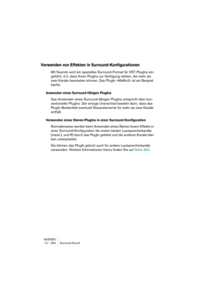 Page 362NUENDO
12 – 362 Surround-Sound
Verwenden von Effekten in Surround-Konfigurationen
Mit Nuendo wird ein spezielles Surround-Format für VST-PlugIns ein-
geführt, d. h. dass Ihnen PlugIns zur Verfügung stehen, die mehr als 
zwei Kanäle bearbeiten können. Das PlugIn »Mix8to2« ist ein Beispiel 
hierfür.
Anwenden eines Surround-fähigen PlugIns
Das Anwenden eines Surround-fähigen PlugIns entspricht dem kon-
ventioneller PlugIns. Der einzige Unerschied besteht darin, dass das 
PlugIn-Bedienfeld eventuell...
