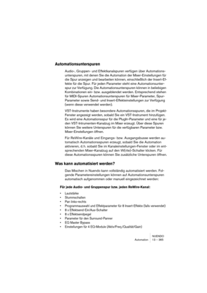 Page 365NUENDO
Automation 13 – 365
Automationsunterspuren
Audio-, Gruppen- und Effektkanalspuren verfügen über Automations-
unterspuren, mit denen Sie die Automation der Mixer-Einstellungen für 
die Spur anzeigen und bearbeiten können, einschließlich der Insert-Ef-
fekte für die Spur. Für jeden Parameter steht eine Automationsunter-
spur zur Verfügung. Die Automationsunterspuren können in beliebigen 
Kombinationen ein- bzw. ausgeblendet werden. Entsprechend stehen 
für MIDI-Spuren Automationsunterspuren für...