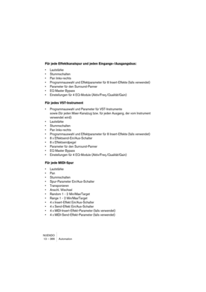 Page 366NUENDO
13 – 366 Automation
Für jede Effektkanalspur und jeden Eingangs-/Ausgangsbus:
•Lautstärke
•Stummschalten
•Pan links-rechts
•Programmauswahl und Effektparameter für 8 Insert-Effekte (falls verwendet)
•Parameter für den Surround-Panner
•EQ Master Bypass
•Einstellungen für 4 EQ-Module (Aktiv/Freq./Qualität/Gain)
Für jedes VST-Instrument
•Programmauswahl und Parameter für VST-Instrumente
sowie (für jeden Mixer-Kanalzug bzw. für jeden Ausgang, der vom Instrument 
verwendet wird):
•Lautstärke...