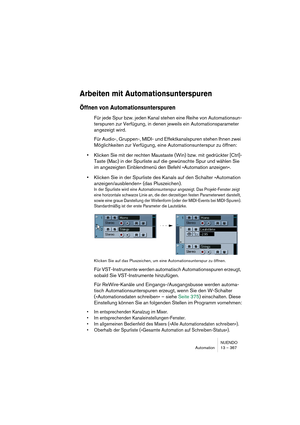 Page 367NUENDO
Automation 13 – 367
Arbeiten mit Automationsunterspuren
Öffnen von Automationsunterspuren
Für jede Spur bzw. jeden Kanal stehen eine Reihe von Automationsun-
terspuren zur Verfügung, in denen jeweils ein Automationsparameter 
angezeigt wird.
Für Audio-, Gruppen-, MIDI- und Effektkanalspuren stehen Ihnen zwei 
Möglichkeiten zur Verfügung, eine Automationsunterspur zu öffnen:
•Klicken Sie mit der rechten Maustaste (Win) bzw. mit gedrückter [Ctrl]-
Taste (Mac) in der Spurliste auf die gewünschte Spur...