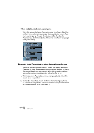 Page 368NUENDO
13 – 368 Automation
Öffnen zusätzlicher Automationsunterspuren
•Wenn Sie auf den Schalter »Automationsspur hinzufügen« (das Plus-
zeichen) einer Automationsunterspur klicken, wird eine weitere Auto-
mationsunterspur geöffnet, in der standardmäßig der nächste 
Parameter aus der Liste im Dialog »Parameter hinzufügen« angezeigt 
wird (siehe unten).
Zuweisen eines Parameters zu einer Automationsunterspur
Wenn Sie eine Automationsunterspur öffnen, sind bereits bestimmte 
Parameter für diese Spur...