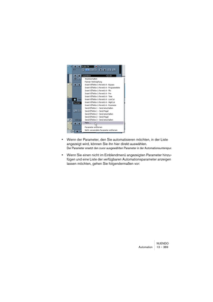 Page 369NUENDO
Automation 13 – 369
•Wenn der Parameter, den Sie automatisieren möchten, in der Liste 
angezeigt wird, können Sie ihn hier direkt auswählen.
Der Parameter ersetzt den zuvor ausgewählten Parameter in der Automationsunterspur.
•Wenn Sie einen nicht im Einblendmenü angezeigten Parameter hinzu-
fügen und eine Liste der verfügbaren Automationsparameter anzeigen 
lassen möchten, gehen Sie folgendermaßen vor:  