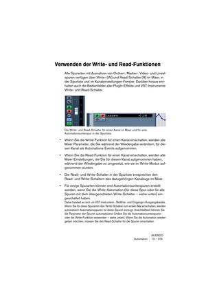 Page 375NUENDO
Automation 13 – 375
Verwenden der Write- und Read-Funktionen
Alle Spurarten mit Ausnahme von Ordner-, Marker-, Video- und Lineal-
spuren verfügen über Write- (W) und Read-Schalter (R) im Mixer, in 
der Spurliste und im Kanaleinstellungen-Fenster. Darüber hinaus ent-
halten auch die Bedienfelder aller PlugIn-Effekte und VST-Instrumente 
Write- und Read-Schalter.
Die Write- und Read-Schalter für einen Kanal im Mixer und für eine 
Automationsunterspur in der Spurliste.
•Wenn Sie die Write-Funktion...