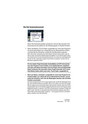 Page 377NUENDO
Automation 13 – 377
Die fünf Automationsmodi
Wenn Sie Automationsdaten aufnehmen, können Sie zwischen fünf 
Automationsmodi wählen (in der Werkzeugzeile im Projekt-Fenster):
•Wenn der Modus »Touch Fader« ausgewählt ist, nimmt das Programm 
die Automationsdaten auf, sobald Sie auf ein Steuerelement klicken, 
und beendet die Aufnahme, sobald Sie die Maustaste loslassen.
Wenn Sie bereits vorhandene Automationsdaten teilweise überschreiben, gibt der 
Wert im Feld »Automations-Reaktionsgeschwindigkeit«...