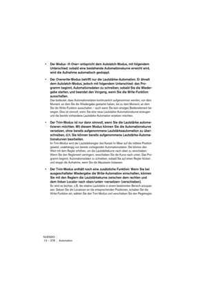 Page 378NUENDO
13 – 378 Automation
•Der Modus »X-Over« entspricht dem Autolatch-Modus, mit folgendem 
Unterschied: sobald eine bestehende Automationskurve erreicht wird, 
wird die Aufnahme automatisch gestoppt.
•Der Overwrite-Modus betrifft nur die Lautstärke-Automation. Er ähnelt 
dem Autolatch-Modus, jedoch mit folgendem Unterschied: das Pro-
gramm beginnt, Automationsdaten zu schreiben, sobald Sie die Wieder-
gabe starten, und beendet den Vorgang, wenn Sie die Write-Funktion 
ausschalten.
Das bedeutet, dass...