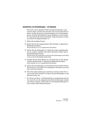 Page 379NUENDO
Automation 13 – 379
Aufnehmen von Einstellungen – ein Beispiel
Wenn Sie in Ihrem aktuellen Projekt wichtige Einstellungen vorge-
nommen haben, möchten Sie vermutlich nicht mit der Automation ar-
beiten, ehe Sie die genauen Zusammenhänge ihrer Funktionsweise 
kennen. Erstellen Sie deshalb für dieses Beispiel ein neues Projekt. 
Es muss keine Audio-Events beinhalten, einige Audiospuren reichen 
aus. Gehen Sie folgendermaßen vor:
1.Öffnen Sie das Mixer-Fenster.
2.Klicken Sie auf den übergeordneten...