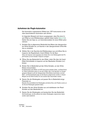 Page 380NUENDO
13 – 380 Automation
Aufnehmen der PlugIn-Automation
Die Automation zugewiesener Effekte bzw. VST-Instrumente ist der 
oben beschriebenen Automation sehr ähnlich.
Im folgenden Beispiel wird davon ausgegangen, dass Sie einen In-
sert-Effekt an eine Effektkanalspur geleitet haben (siehe Seite 314). 
Gehen Sie wie folgt vor, um Automationsdaten für einen Effekt aufzu-
nehmen:
1.Schalten Sie im allgemeinen Bedienfeld des Mixers den übergeordne-
ten Write-Schalter ein, um Nuendo in den übergeordneten...