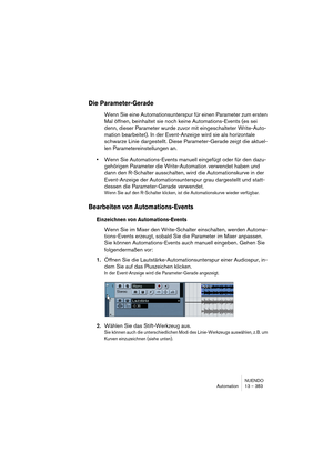 Page 383NUENDO
Automation 13 – 383
Die Parameter-Gerade
Wenn Sie eine Automationsunterspur für einen Parameter zum ersten 
Mal öffnen, beinhaltet sie noch keine Automations-Events (es sei 
denn, dieser Parameter wurde zuvor mit eingeschalteter Write-Auto-
mation bearbeitet). In der Event-Anzeige wird sie als horizontale 
schwarze Linie dargestellt. Diese Parameter-Gerade zeigt die aktuel-
len Parametereinstellungen an.
•Wenn Sie Automations-Events manuell eingefügt oder für den dazu-
gehörigen Parameter die...