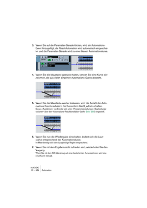 Page 384NUENDO
13 – 384 Automation
3.Wenn Sie auf die Parameter-Gerade klicken, wird ein Automations-
Event hinzugefügt, die Read-Automation wird automatisch eingeschal-
tet und die Parameter-Gerade wird zu einer blauen Automationskurve.
4.Wenn Sie die Maustaste gedrückt halten, können Sie eine Kurve ein-
zeichnen, die aus vielen einzelnen Automations-Events besteht.
5.Wenn Sie die Maustaste wieder loslassen, wird die Anzahl der Auto-
mations-Events reduziert, die Kurvenform bleibt jedoch erhalten.
Dieses...