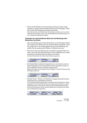 Page 385NUENDO
Automation 13 – 385
•Wenn der R-Schalter für die Automationsunterspur bereits einge-
schaltet ist, können Sie Automations-Events auch hinzufügen, indem 
Sie mit dem Pfeil-Werkzeug auf die Kurve klicken.
Wenn Sie zwischen zwei Punkten einen Punkt einfügen und dieser nicht von der be-
stehenden Kurve abweicht, wird er durch die Reduktionsfunktion gelöscht (siehe Seite 
390), sobald Sie die Maustaste loslassen.
Verwenden der unterschiedlichen Modi des Linie-Werkzeugs beim 
Einzeichnen von Kurven
Das...