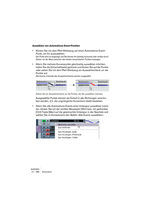 Page 386NUENDO
13 – 386 Automation
Auswählen von Automations-Event-Punkten
•Klicken Sie mit dem Pfeil-Werkzeug auf einen Automations-Event-
Punkt, um ihn auszuwählen.
Der Punkt wird rot angezeigt und Sie können ihn beliebig horizontal oder vertikal durch 
Ziehen mit der Maus zwischen den beiden benachbarten Punkten bewegen.
•Wenn Sie mehrere Kurvenpunkte gleichzeitig auswählen möchten, 
halten Sie die [Umschalttaste] gedrückt und klicken Sie auf die Punkte 
oder ziehen Sie mit dem Pfeil-Werkzeug ein...