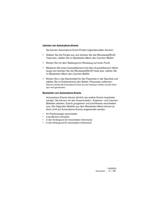 Page 387NUENDO
Automation 13 – 387
Löschen von Automations-Events
Sie können Automations-Event-Punkte folgendermaßen löschen:
•Wählen Sie die Punkte aus und drücken Sie die [Rücktaste]/[Entf]-
Taste bzw. wählen Sie im Bearbeiten-Menü den Löschen-Befehl.
•Klicken Sie mit dem Radiergummi-Werkzeug auf einen Punkt.
•Markieren Sie einen Auswahlbereich (mit dem Auswahlbereich-Werk-
zeug) und drücken Sie die [Rücktaste]/[Entf]-Taste bzw. wählen Sie 
im Bearbeiten-Menü den Löschen-Befehl.
•Klicken Sie in das Namensfeld...