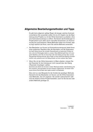 Page 389NUENDO
Automation 13 – 389
Allgemeine Bearbeitungsmethoden und Tipps
Es gibt keine allgemein gültige Regel, die besagt, welches Automati-
onsverfahren Sie verwenden sollten. Es ist z. B. möglich, bei der Bear-
beitung eines Projekts nur mit der Write-Automation zu arbeiten, ohne 
eine Automationsunterspur zu öffnen. Sie können die Einstellungen im 
Projekt jedoch auch allein durch manuelles Einzeichnen von Automa-
tionskurven automatisieren. Beide Methoden haben ihre Vorteile, aber 
es liegt natürlich...