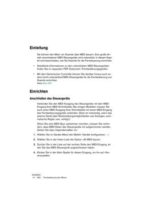 Page 392NUENDO
14 – 392 Fernbedienung des Mixers
Einleitung
Sie können den Mixer von Nuendo über MIDI steuern. Eine große An-
zahl verschiedener MIDI-Steuergeräte wird unterstützt. In diesem Kapi-
tel wird beschrieben, wie Sie Nuendo für die Fernsteuerung einrichten.
•Detaillierte Informationen zu den unterstützten MIDI-Steuergeräten 
finden Sie im separaten PDF-Dokument »Fernbedienungsgeräte«.
•Mit dem Generischen Controller können Sie darüber hinaus auch an-
dere (nicht unterstützte) MIDI-Steuergeräte für die...