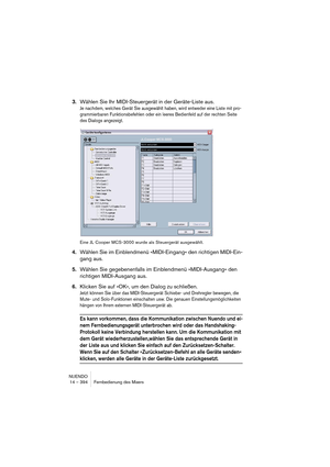 Page 394NUENDO
14 – 394 Fernbedienung des Mixers
3.Wählen Sie Ihr MIDI-Steuergerät in der Geräte-Liste aus.
Je nachdem, welches Gerät Sie ausgewählt haben, wird entweder eine Liste mit pro-
grammierbaren Funktionsbefehlen oder ein leeres Bedienfeld auf der rechten Seite 
des Dialogs angezeigt.
Eine JL Cooper MCS-3000 wurde als Steuergerät ausgewählt.
4.Wählen Sie im Einblendmenü »MIDI-Eingang« den richtigen MIDI-Ein-
gang aus.
5.Wählen Sie gegebenenfalls im Einblendmenü »MIDI-Ausgang« den 
richtigen MIDI-Ausgang...