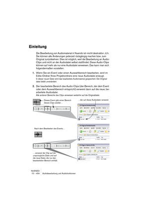 Page 404NUENDO
15 – 404 Audiobearbeitung und Audiofunktionen
Einleitung
Die Bearbeitung von Audiomaterial in Nuendo ist »nicht destruktiv«, d. h. 
Sie können alle Änderungen jederzeit rückgängig machen bzw. zum 
Original zurückkehren. Dies ist möglich, weil die Bearbeitung an Audio-
Clips und nicht an der Audiodatei selbst stattfindet. Diese Audio-Clips 
können auf mehr als nur eine Audiodatei verweisen. Das kann man sich 
folgendermaßen vorstellen: 
1.Wenn Sie ein Event oder einen Auswahlbereich bearbeiten,...