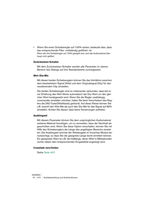 Page 410NUENDO
15 – 410 Audiobearbeitung und Audiofunktionen
•Wenn Sie einen Schieberegler auf 100% setzen, bedeutet dies, dass 
das entsprechende Filter »vollständig geöffnet« ist.
Wenn alle drei Schieberegler auf 100% geregelt sind, wird das Audiomaterial über-
haupt nicht gefiltert.
Zurücksetzen-Schalter
Mit dem Zurücksetzen-Schalter werden alle Parameter im oberen 
Bereich des Dialogs auf ihre Standardwerte zurückgesetzt.
Wet-/Dry-Mix
Mit diesen beiden Schiebereglern können Sie das Verhältnis zwischen 
dem...