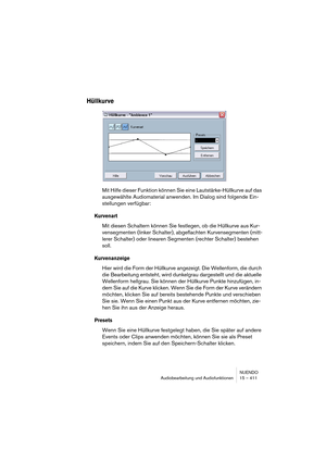 Page 411NUENDO
Audiobearbeitung und Audiofunktionen 15 – 411
Hüllkurve
Mit Hilfe dieser Funktion können Sie eine Lautstärke-Hüllkurve auf das 
ausgewählte Audiomaterial anwenden. Im Dialog sind folgende Ein-
stellungen verfügbar:
Kurvenart
Mit diesen Schaltern können Sie festlegen, ob die Hüllkurve aus Kur-
vensegmenten (linker Schalter), abgeflachten Kurvensegmenten (mitt-
lerer Schalter) oder linearen Segmenten (rechter Schalter) bestehen 
soll.
Kurvenanzeige
Hier wird die Form der Hüllkurve angezeigt. Die...