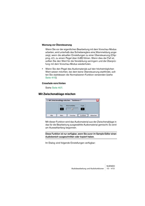 Page 413NUENDO
Audiobearbeitung und Audiofunktionen 15 – 413
Warnung vor Übersteuerung
Wenn Sie vor der eigentlichen Bearbeitung mit dem Vorschau-Modus 
arbeiten, wird unterhalb des Schiebereglers eine Warnmeldung ange-
zeigt, wenn die aktuellen Einstellungen zu einer Übersteuerung (Clip-
ping, d. h. zu einem Pegel über 0 dB) führen. Wenn dies der Fall ist, 
sollten Sie den Wert für die Verstärkung verringern und die Überprü-
fung mit dem Vorschau-Modus wiederholen.
•Wenn Sie den Pegel des Audiomaterials auf den...