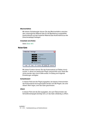 Page 414NUENDO
15 – 414 Audiobearbeitung und Audiofunktionen
Mischverhältnis
Mit diesem Schieberegler können Sie das Mischverhältnis zwischen 
dem ursprünglichen Material (das für die Bearbeitung ausgewählte 
Audiomaterial) und dem kopierten Material (das Audiomaterial aus der 
Zwischenablage) festlegen.
Crossfade vorn/hinten
Siehe Seite 407.
Noise-Gate
Mit dieser Funktion können Sie das Audiomaterial auf Stellen durch-
suchen, in denen ein bestimmter Pegel unterschritten wird. Diese Be-
reiche werden dann durch...