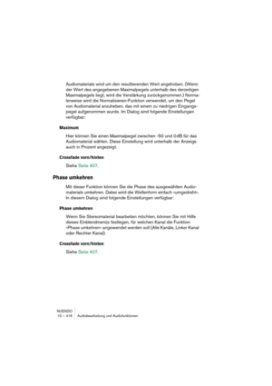 Page 416NUENDO
15 – 416 Audiobearbeitung und Audiofunktionen
Audiomaterials wird um den resultierenden Wert angehoben. (Wenn 
der Wert des angegebenen Maximalpegels unterhalb des derzeitigen 
Maximalpegels liegt, wird die Verstärkung zurückgenommen.) Norma-
lerweise wird die Normalisieren-Funktion verwendet, um den Pegel 
von Audiomaterial anzuheben, das mit einem zu niedrigen Eingangs-
pegel aufgenommen wurde. Im Dialog sind folgende Einstellungen 
verfügbar:
Maximum
Hier können Sie einen Maximalpegel zwischen...