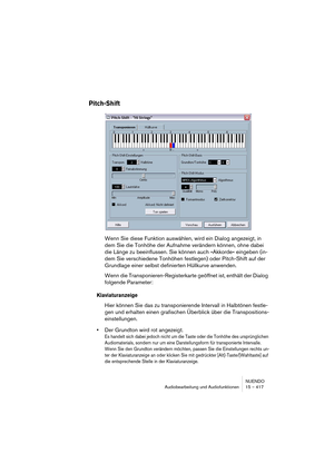 Page 417NUENDO
Audiobearbeitung und Audiofunktionen 15 – 417
Pitch-Shift
Wenn Sie diese Funktion auswählen, wird ein Dialog angezeigt, in 
dem Sie die Tonhöhe der Aufnahme verändern können, ohne dabei 
die Länge zu beeinflussen. Sie können auch »Akkorde« eingeben (in-
dem Sie verschiedene Tonhöhen festlegen) oder Pitch-Shift auf der 
Grundlage einer selbst definierten Hüllkurve anwenden.
Wenn die Transponieren-Registerkarte geöffnet ist, enthält der Dialog 
folgende Parameter:
Klaviaturanzeige
Hier können Sie...