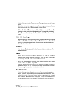 Page 418NUENDO
15 – 418 Audiobearbeitung und Audiofunktionen
•Klicken Sie auf eine der Tasten, um ein Transpositionsintervall festzu-
legen.
Diese Taste wird nun blau dargestellt und das Programm gibt nacheinander Testtöne 
in der ursprünglichen und in der transponierten Tonhöhe wieder.
•Wenn die Akkord-Option eingeschaltet ist (siehe unten), können Sie 
mehrere Tasten gleichzeitig auswählen und so »Akkorde« eingeben.
Wenn Sie auf eine blaue (ausgewählte) Taste klicken, wird die Auswahl wieder aufge-
hoben....