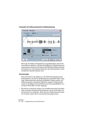 Page 420NUENDO
15 – 420 Audiobearbeitung und Audiofunktionen
Verwenden der hüllkurvenbasierten Tonhöhenänderung
Wenn Sie die Hüllkurve-Registerkarte ausgewählt haben, können Sie 
eine Hüllkurve definieren, auf deren Grundlage die Tonhöhenänderung 
vorgenommen werden soll. So können Sie Pitchbend-Effekte erzeugen, 
die Tonhöhe von verschiedenen Bereichen des Audiomaterials in unter-
schiedlichen Ausmaß verändern usw.
Kurvenanzeige
Hier wird die Form der Hüllkurve in der Wellenformdarstellung des 
Audiomaterials,...