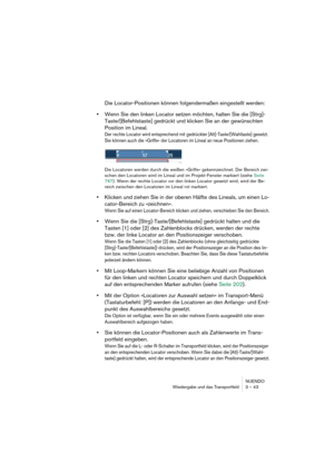 Page 43NUENDO
Wiedergabe und das Transportfeld 3 – 43
Die Locator-Positionen können folgendermaßen eingestellt werden:
•Wenn Sie den linken Locator setzen möchten, halten Sie die [Strg]-
Taste/[Befehlstaste] gedrückt und klicken Sie an der gewünschten 
Position im Lineal.
Der rechte Locator wird entsprechend mit gedrückter [Alt]-Taste/[Wahltaste] gesetzt. 
Sie können auch die »Griffe« der Locatoren im Lineal an neue Positionen ziehen.
Die Locatoren werden durch die weißen »Griffe« gekennzeichnet. Der Bereich...